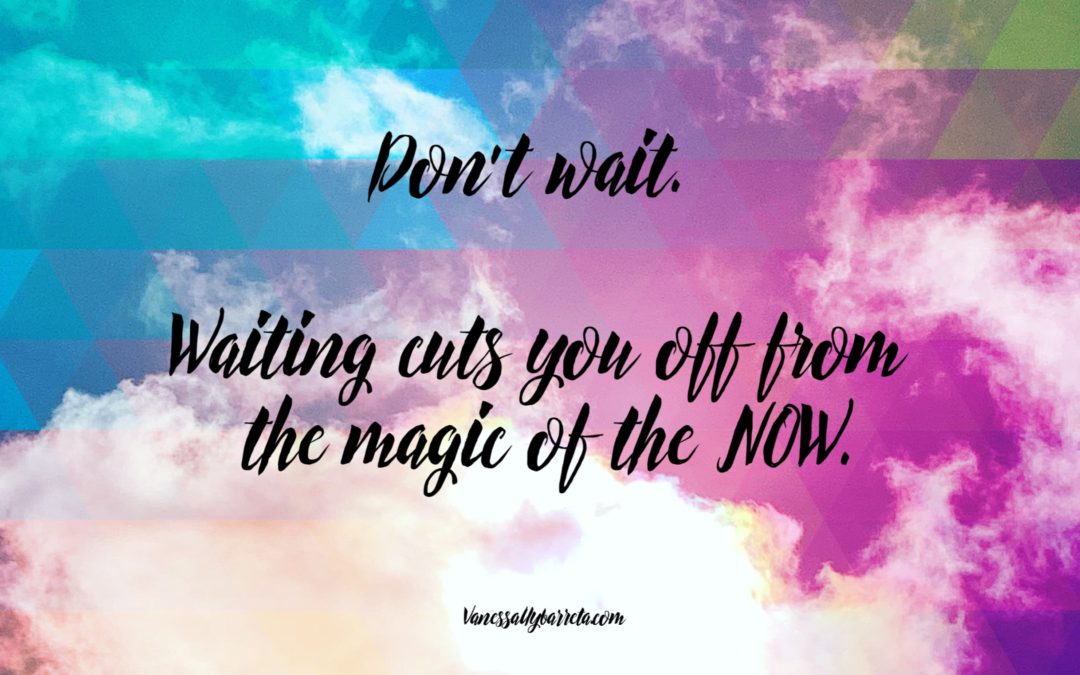 Don’t wait. Waiting cuts you off from the magic of the NOW.